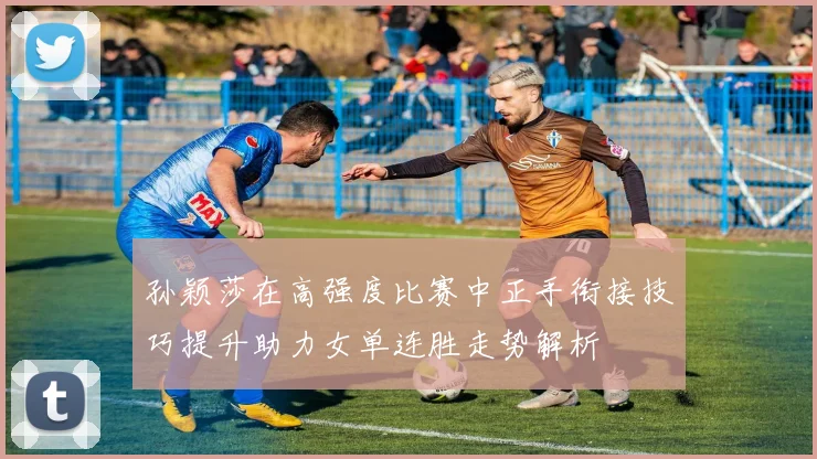 孙颖莎在高强度比赛中正手衔接技巧提升助力女单连胜走势解析