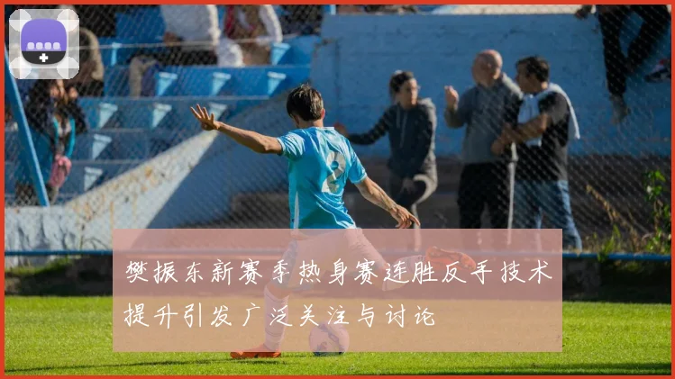 樊振东新赛季热身赛连胜反手技术提升引发广泛关注与讨论